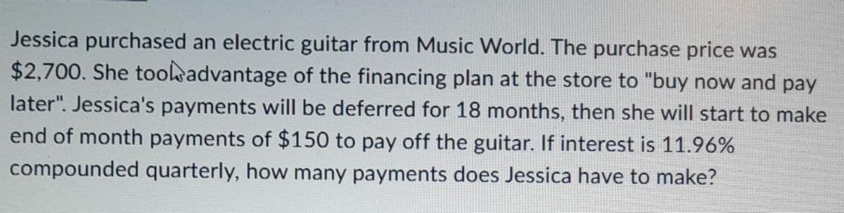 Jessica purchased an electric guitar from Music World. The purchase price was
$2,700. She took advantage of the financing plan at the store to "buy now and pay
later". Jessica's payments will be deferred for 18 months, then she will start to make
end of month payments of $150 to pay off the guitar. If interest is 11.96%
compounded quarterly, how many payments does Jessica have to make?