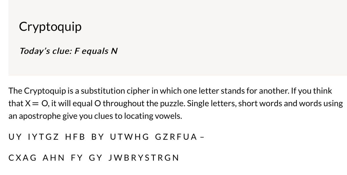 Cryptoquip
Today's clue: F equals N
The Cryptoquip is a substitution cipher in which one letter stands for another. If you think
that X = O, it will equal O throughout the puzzle. Single letters, short words and words using
an apostrophe give you clues to locating vowels.
UY IYTGZ HFB BY UTWHG GZRFUA -
CXAG AHN FY GY JWBRYSTRGN