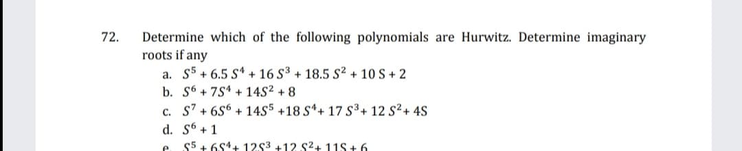 72.
Determine which of the following polynomials are Hurwitz. Determine imaginary
roots if any
a. S5 + 6.5 S“ + 16 S³ + 18.5 S² + 10 S + 2
b. S6 + 7S4 + 14S² + 8
c. S' + 6S6 + 14S5 +18 S*+ 17 S³+ 12 S²+ 4S
d. S6 + 1
$5 + 6S1+ 1253 +12 S2+ 11S + 6
e.
