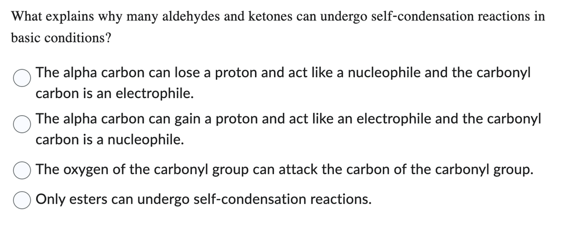 What explains why many aldehydes and ketones can undergo self-condensation reactions in
basic conditions?
The alpha carbon can lose a proton and act like a nucleophile and the carbonyl
carbon is an electrophile.
The alpha carbon can gain a proton and act like an electrophile and the carbonyl
carbon is a nucleophile.
The oxygen of the carbonyl group can attack the carbon of the carbonyl group.
Only esters can undergo self-condensation reactions.