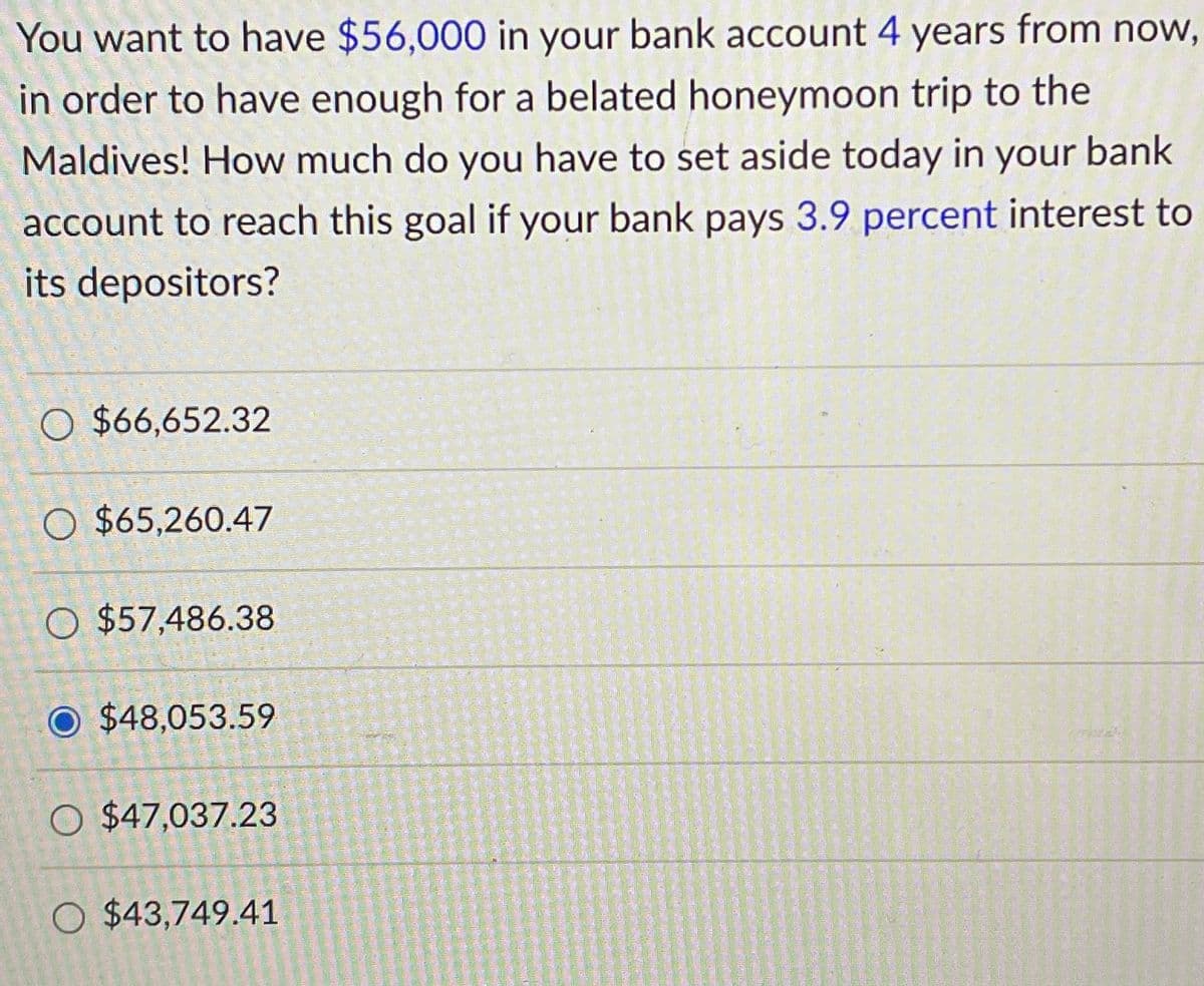 You want to have $56,000 in your bank account 4 years from now,
in order to have enough for a belated honeymoon trip to the
Maldives! How much do you have to set aside today in your bank
account to reach this goal if your bank pays 3.9 percent interest to
its depositors?
O $66,652.32
O $65,260.47
O $57,486.38
O $48,053.59
O $47,037.23
O $43,749.41