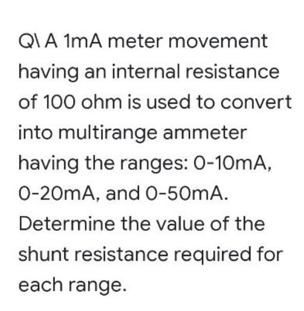 QIA 1mA meter movement
having an internal resistance
of 100 ohm is used to convert
into multirange ammeter
having the ranges: 0-10mA,
0-20mA, andO-50mA.
Determine the value of the
shunt resistance required for
each range.
