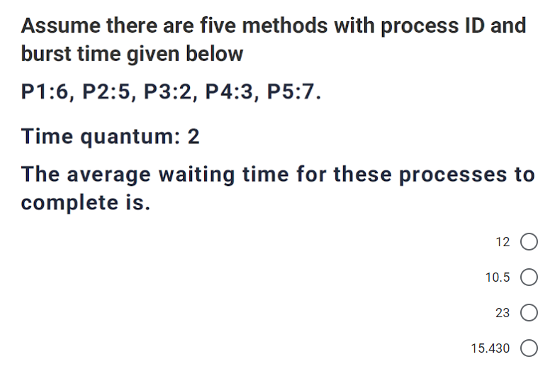 Assume there are five methods with process ID and
burst time given below
P1:6, P2:5, P3:2, P4:3, P5:7.
Time quantum: 2
The average waiting time for these processes to
complete is.
12
10.5
23
15.430
