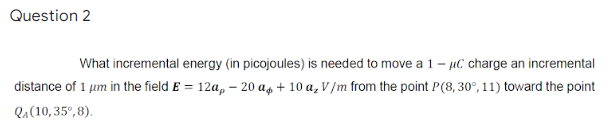 Question 2
What incremental energy (in picojoules) is needed to move a 1- uC charge an incremental
distance of 1 µm in the field E = 12a, – 20 ag + 10 a, V /m from the point P(8, 30°, 11) toward the point
Qa(10, 35°, 8).
