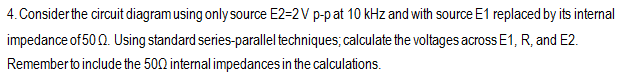 4. Consider the circuit diagram using only source E2=2V p-p at 10 kHz and with source E1 replaced by its internal
impedance of 500. Using standard series-parallel techniques; calculate the voltages across E1, R, and E2.
Remember to include the 500 internal impedances in the calculations.