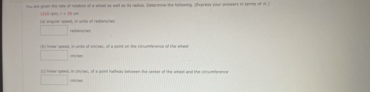 You are given the rate of rotation of a wheel as well as its radius. Determine the following. (Express your answers in terms of TT.)
1210 rpm; r = 20 cm
(a) angular speed, in units of radians/sec
radians/sec
(b) linear speed, in units of cm/sec, of a point on the circumference of the wheel
cm/sec
(c) linear speed, in cm/sec, of a point halfway between the center of the wheel and the circumference
cm/sec
