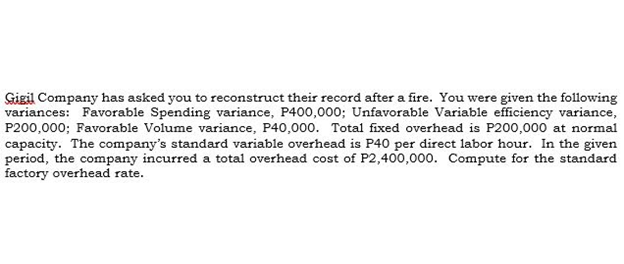 Gigil Company has asked you to reconstruct their record after a fire. You were given the following
variances: Favorable Spending variance, P400,000; Unfavorable Variable efficiency variance,
P200,000; Favorable Volume variance, P40,000. Total fixed overhead is P200,000 at normal
capacity. The company's standard variable overhead is P40 per direct labor hour. In the given
period, the company incurred a total overhead cost of P2,400,000. Compute for the standard
factory overhead rate.
