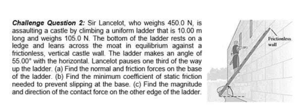 Challenge Question 2: Sir Lancelot, who weighs 450.0 N, is
assaulting a castle by climbing a uniform ladder that is 10.00 m
long and weighs 105.0 N. The bottom of the ladder rests on a
ledge and leans across the moat in equilibrium against a
frictionless, vertical castle wall. The ladder makes an angle of
55.00⁰ with the horizontal. Lancelot pauses one third of the way
up the ladder. (a) Find the normal and friction forces on the base
of the ladder. (b) Find the minimum coefficient of static friction
needed to prevent slipping at the base. (c) Find the magnitude
and direction of the contact force on the other edge of the ladder.
Frictionless
wall
