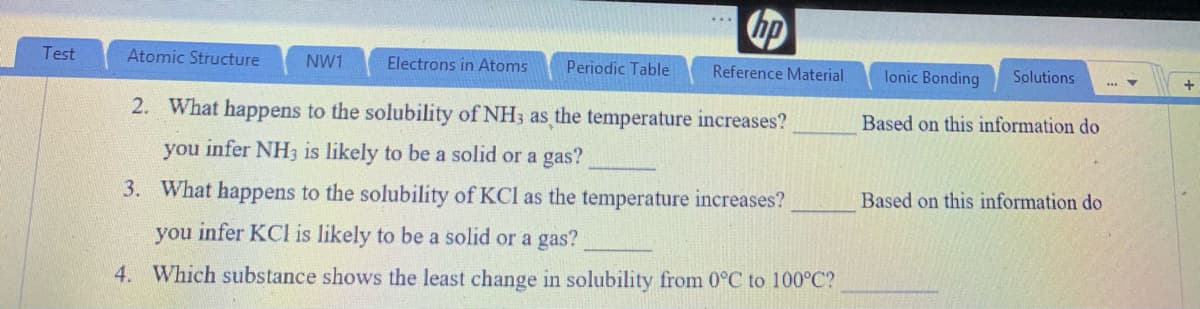 hp
Test
Atomic Structure
NW1
Electrons in Atoms
Periodic Table
Reference Material
lonic Bonding
Solutions
2. What happens to the solubility of NH3 as the temperature increases?
Based on this information do
you infer NH3 is likely to be a solid or a gas?
3. What happens to the solubility of KCl as the temperature increases?
Based on this information do
you infer KCI is likely to be a solid or a gas?
4. Which substance shows the least change in solubility from 0°C to 100°C?
