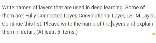 Write names of layers that are used in deep learning. Some of
them are: Fully Connected Layer, Convolutional Layer, LSTM Layer,
Continue this list. Please write the name of the layers and explain
them in detail. (At least 5 items.)