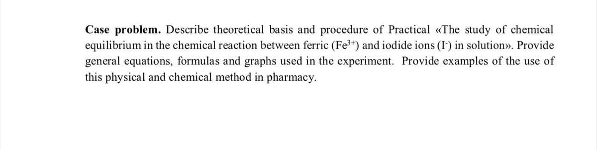 Case problem. Describe theoretical basis and procedure of Practical «The study of chemical
equilibrium in the chemical reaction between ferric (Fe³+) and iodide ions (I-) in solution»>. Provide
general equations, formulas and graphs used in the experiment. Provide examples of the use of
this physical and chemical method in pharmacy.