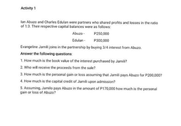 Activity 1
lan Abuzo and Charles Edulan were partners who shared profits and losses in the ratio
of 1:3. Their respective capital balances were as follows:
Abuzo -
P250,000
Edulan -
P300,000
Evangeline Jamili joins in the partnership by buying 3/4 interest from Abuzo.
Answer the following questions:
1. How much is the book value of the interest purchased by Jamili?
2. Who will receive the proceeds from the sale?
3. How much is the personal gain or loss assuming that Jamili pays Abuzo for P200,000?
4. How much is the capital credit of Jamili upon admission?
5. Assuming, Jamilo pays Abuzo in the amount of P170,000 how much is the personal
gain or loss of Abuzo?
