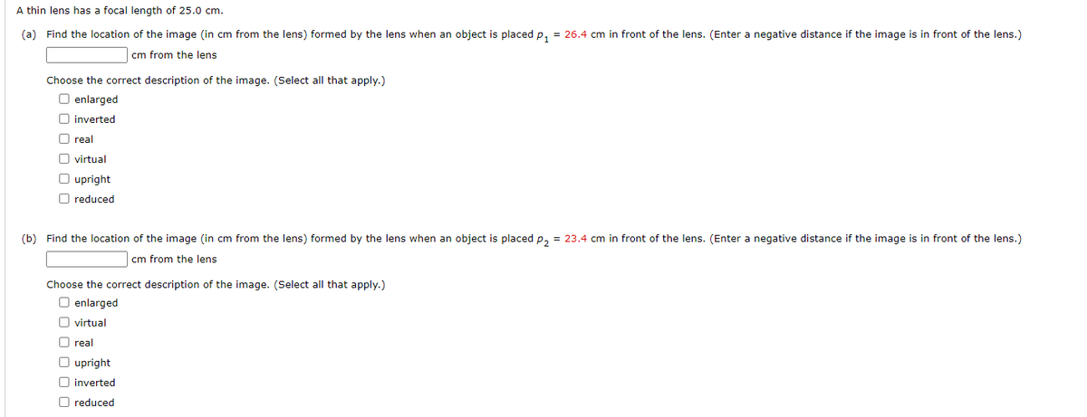 A thin lens has a focal length of 25.0 cm.
(a) Find the location of the image (in cm from the lens) formed by the lens when an object is placed p₁ = 26.4 cm in front of the lens. (Enter a negative distance if the image is in front of the lens.)
cm from the lens
Choose the correct description of the image. (Select all that apply.)
O enlarged
inverted
O real
virtual
O upright
reduced
(b) Find the location of the image (in cm from the lens) formed by the lens when an object is placed p₂ = 23.4 cm in front of the lens. (Enter a negative distance if the image is in front of the lens.)
cm from the lens
Choose the correct description of the image. (Select all that apply.)
O enlarged
virtual
U real
O upright
O inverted
O reduced