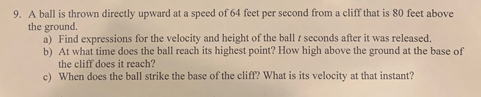 9. A ball is thrown directly upward at a speed of 64 feet per second from a cliff that is 80 feet above
the ground.
a) Find expressions for the velocity and height of the ball t seconds after it was released.
b) At what time does the ball reach its highest point? How high above the ground at the base of
the cliff does it reach?
c) When does the ball strike the base of the cliff? What is its velocity at that instant?
