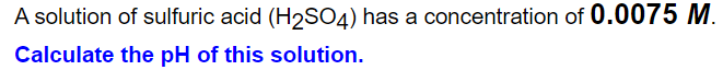 A solution of sulfuric acid (H2SO4) has a concentration of 0.0075 M.
Calculate the pH of this solution.
