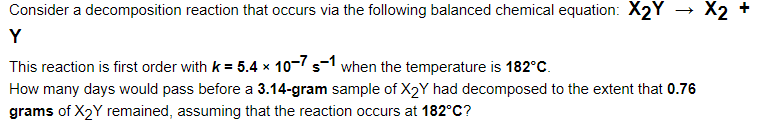 Consider a decomposition reaction that occurs via the following balanced chemical equation: X2Y → X2
Y
This reaction is first order with k = 5.4 x 10-7 s-1 when the temperature is 182°Cc.
How many days would pass before a 3.14-gram sample of X2Y had decomposed to the extent that 0.76
grams of X2Y remained, assuming that the reaction occurs at 182°C?
+

