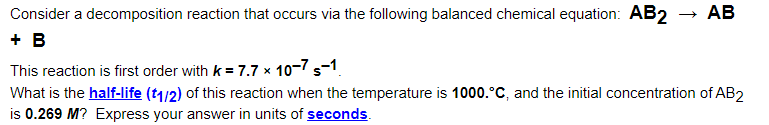 Consider a decomposition reaction that occurs via the following balanced chemical equation: AB2 → AB
+ B
This reaction is first order with k = 7.7 x 10-7 s-1.
What is the half-life (t1/2) of this reaction when the temperature is 1000.°C, and the initial concentration of AB2
is 0.269 M? Express your answer in units of seconds.
