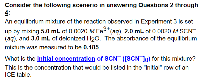 Consider the following scenerio in answering Questions 2 through
4:
An equilibrium mixture of the reaction observed in Experiment 3 is set
up by mixing 5.0 mL of 0.0020 M Fe3*(aq), 2.0 mL of 0.0020 M SCN-
(aq), and 3.0 mL of deionized H20. The absorbance of the equilibrium
mixture was measured to be 0.185.
What is the initial concentration of SCN ([SCN]o) for this mixture?
This is the concentration that would be listed in the "initial" row of an
ICE table.
