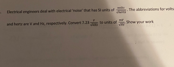 volts
Electrical engineers deal with electrical 'noise' that has SI units of Vhertz
and hertz are V and Hz, respectively. Convert 7.23
√kHz
to units of
mV
√Hz
. The abbreviations for volts
Show your work