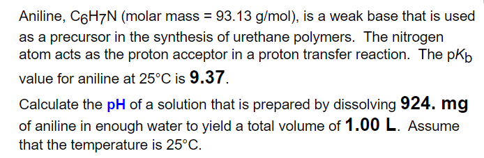 Aniline, C6H7N (molar mass = 93.13 g/mol), is a weak base that is used
as a precursor in the synthesis of urethane polymers. The nitrogen
atom acts as the proton acceptor in a proton transfer reaction. The pKp
value for aniline at 25°C is 9.37.
Calculate the pH of a solution that is prepared by dissolving 924. mg
of aniline in enough water to yield a total volume of 1.00 L. Assume
that the temperature is 25°C.
