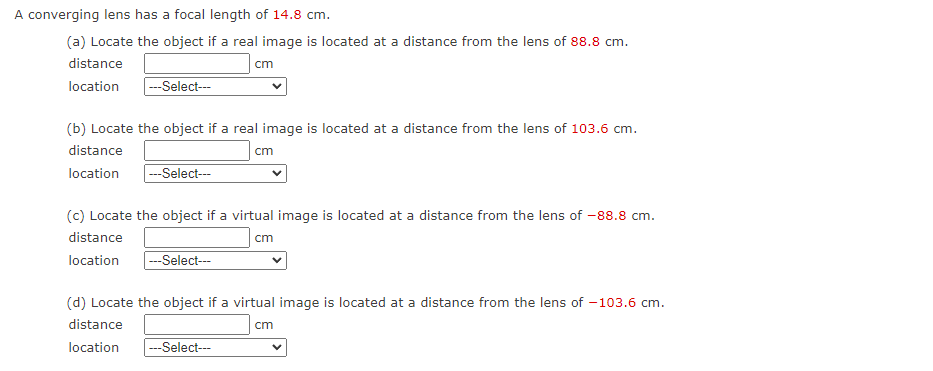 A converging lens has a focal length of 14.8 cm.
(a) Locate the object if a real image is located at a distance from the lens of 88.8 cm.
distance
location
---Select---
cm
(b) Locate the object if a real image is located at a distance from the lens of 103.6 cm.
distance
location ---Select---
cm
(c) Locate the object if a virtual image is located at a distance from the lens of -88.8 cm.
distance
cm
location |---Select---
---Select---
(d) Locate the object if a virtual image is located at a distance from the lens of -103.6 cm.
distance
cm
location