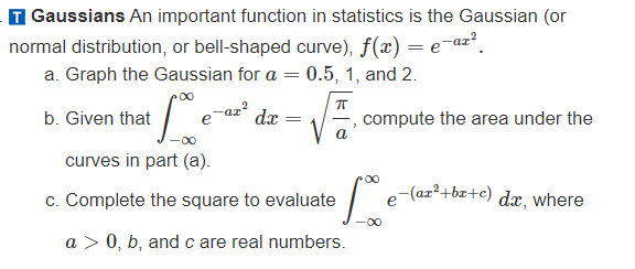 Gaussians An important function in statistics is the Gaussian (or
normal distribution, or bell-shaped curve), f(x) = e-ar²
a. Graph the Gaussian for a = 0.5, 1, and 2.
i fove
curves in part (a).
c. Complete the square to evaluate
a > 0, b, and c are real numbers.
b. Given that
-ax²
dx
=
π
compute the area under the
Lo
e-(az²+bx+c) dx, where