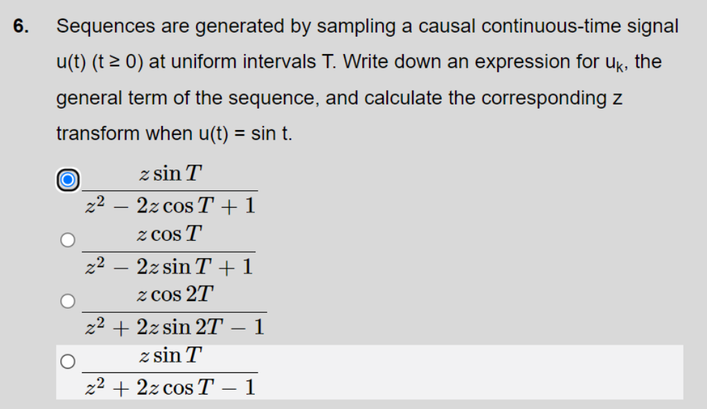 6.
Sequences are generated by sampling a causal continuous-time signal
u(t) (t > 0) at uniform intervals T. Write down an expression for uk, the
general term of the sequence, and calculate the corresponding z
transform when u(t) = sin t.
z sin T
z2 – 2z cos T+1
z Cos T'
z2 – 2z sin T+1
z Cos 2T
z2 + 2z sin 2T – 1
z sin T
z2 + 2z cos T
1
