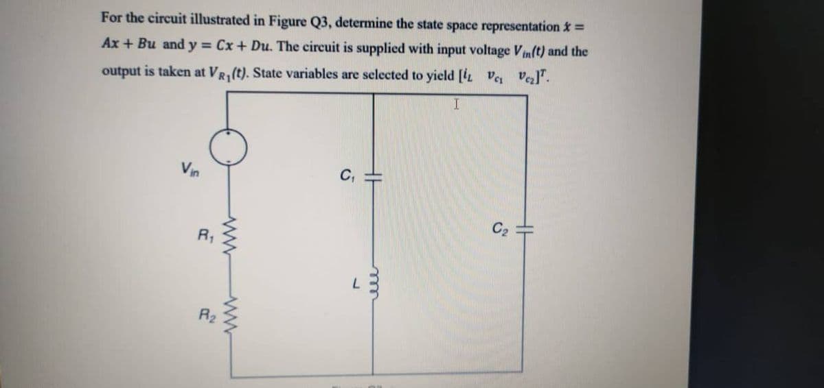 For the circuit illustrated in Figure Q3, determine the state space representation =
Ax + Bu and y = Cx+ Du. The circuit is supplied with input voltage Vin(t) and the
output is taken at VR1(t). State variables are selected to yield [L V vezl".
Vin
C2
R2
