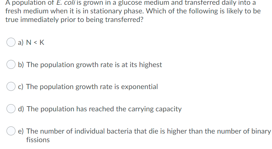 A population of E. coli is grown in a gluCose medium and transferred daily into a
fresh medium when it is in stationary phase. Which of the following is likely to be
true immediately prior to being transferred?
O a) N< K
b) The population growth rate is at its highest
c) The population growth rate is exponential
d) The population has reached the carrying capacity
e) The number of individual bacteria that die is higher than the number of binary
fissions
