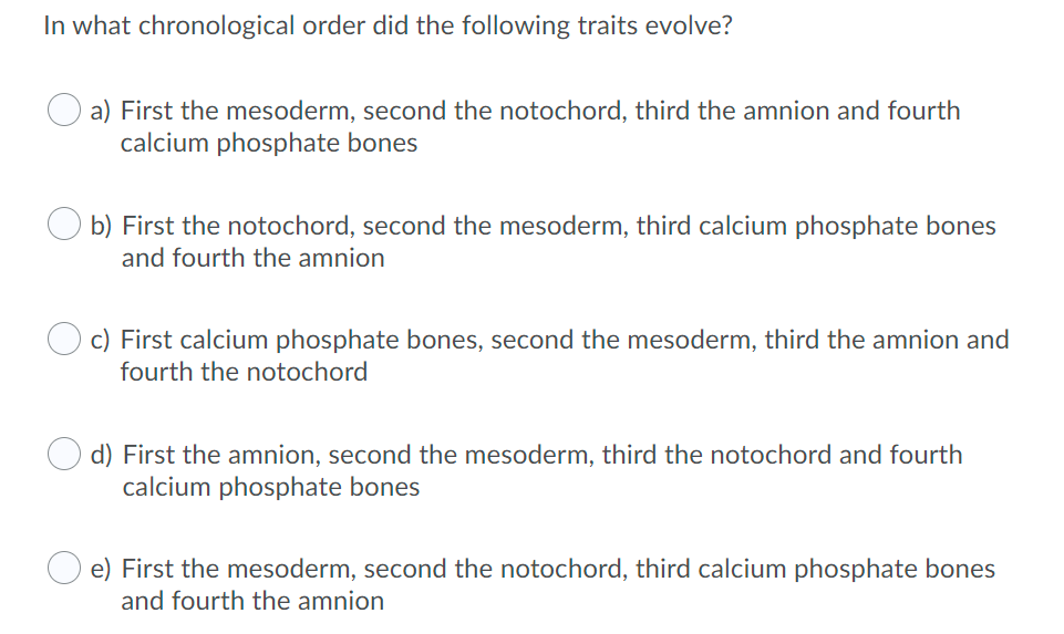 In what chronological order did the following traits evolve?
a) First the mesoderm, second the notochord, third the amnion and fourth
calcium phosphate bones
b) First the notochord, second the mesoderm, third calcium phosphate bones
and fourth the amnion
c) First calcium phosphate bones, second the mesoderm, third the amnion and
fourth the notochord
d) First the amnion, second the mesoderm, third the notochord and fourth
calcium phosphate bones
e) First the mesoderm, second the notochord, third calcium phosphate bones
and fourth the amnion
