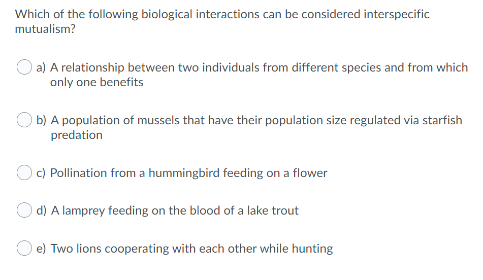Which of the following biological interactions can be considered interspecific
mutualism?
a) A relationship between two individuals from different species and from which
only one benefits
b) A population of mussels that have their population size regulated via starfish
predation
c) Pollination from a hummingbird feeding on a flower
d) A lamprey feeding on the blood of a lake trout
e) Two lions cooperating with each other while hunting
