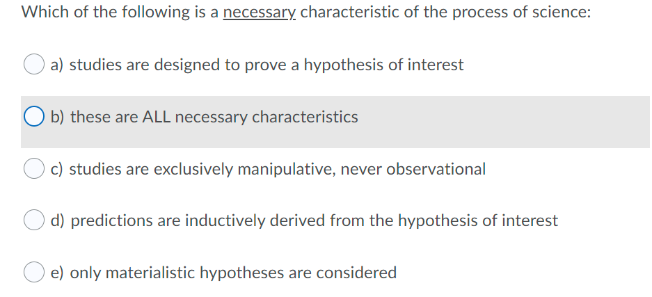 Which of the following is a necessary characteristic of the process of science:
a) studies are designed to prove a hypothesis of interest
b) these are ALL necessary characteristics
c) studies are exclusively manipulative, never observational
d) predictions are inductively derived from the hypothesis of interest
e) only materialistic hypotheses are considered
