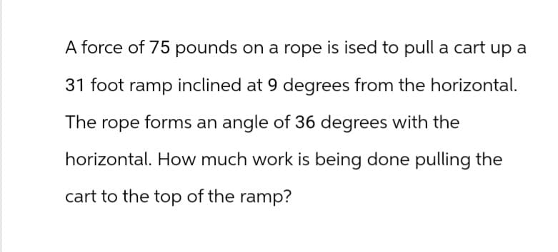 A force of 75 pounds on a rope is ised to pull a cart up a
31 foot ramp inclined at 9 degrees from the horizontal.
The rope forms an angle of 36 degrees with the
horizontal. How much work is being done pulling the
cart to the top of the ramp?