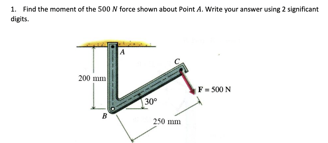 1. Find the moment of the 500 N force shown about Point A. Write your answer using 2 significant
digits.
A
200 mm
F= 500 N
30°
B
250 mm