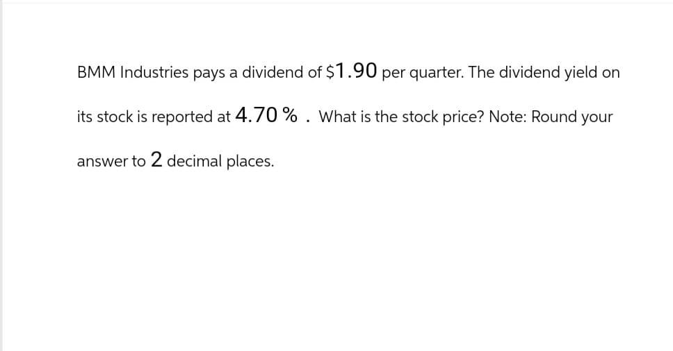 BMM Industries pays a dividend of $1.90 per quarter. The dividend yield on
its stock is reported at 4.70 %. What is the stock price? Note: Round your
answer to 2 decimal places.