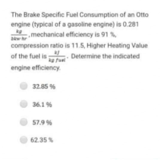 The Brake Specific Fuel Consumption of an Otto
engine (typical of a gasoline engine) is 0.281
kg
.mechanical efficiency is 91 %,
Dkw hr
compression ratio is 11.5, Higher Heating Value
of the fuel is Determine the indicated
kg fuel
engine efficiency.
32.85 %
36.1 %
57.9 %
62.35 %
