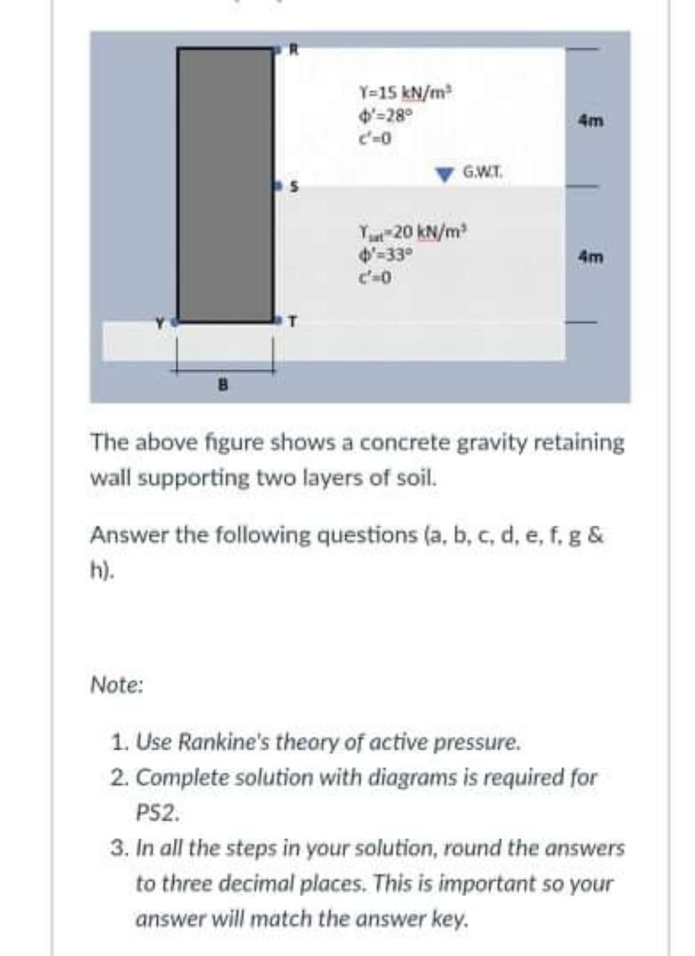 Y=15 kN/m
4'=28°
c'-0
4m
G.W.T.
Yu 20 kN/m
4'-33°
4m
The above figure shows a concrete gravity retaining
wall supporting two layers of soil.
Answer the following questions (a, b, c, d, e, f, g &
h).
Note:
1. Use Rankine's theory of active pressure.
2. Complete solution with diagrams is required for
PS2.
3. In all the steps in your solution, round the answers
to three decimal places. This is important so your
answer will match the answer key.
