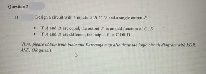 Question 2
a)
Design a circuit with 4 inputs A, B, C, D and a single output F.
• If A and B are equal, the output F is an odd function of C, D.
If A and B are different, the output F is C OR D.
(Hint: please obtain truth table and Karnaugh map also draw the logic circuit diagram with XOR,
AND, OR gates.)
