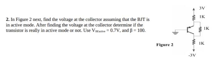 3V
2. In Figure 2 next, find the voltage at the collector assuming that the BJT is
in active mode. After finding the voltage at the collector determine if the
transistor is really in active mode or not. Use VBEaetive = 0.7V, and ß = 100.
É IK
$ IK
Figure 2
3 IK
-3V
