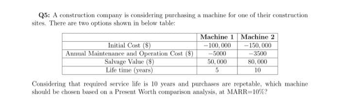 Q5: A construction company is considering purchasing a machine for one of their construction
sites. There are two options shown in below table:
Initial Cost (S)
Annual Maintenance and Operation Cost ($)
Salvage Value ($)
Life time (years)
Machine 1 Machine 2
-100,000
-5000
50,000
5
-150,000
-3500
80,000
10
Considering that required service life is 10 years and purchases are repetable, which machine
should be chosen based on a Present Worth comparison analysis, at MARR=10%?