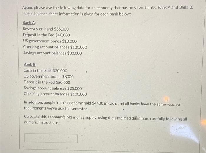 Again, please use the following data for an economy that has only two banks, Bank A and Bank B.
Partial balance sheet information is given for each bank below:
Bank A:
Reserves on hand $65,000
Deposit in the Fed $40,000
US government bonds $10,000
Checking account balances $120,000
Savings account balances $30,000
Bank B:
Cash in the bank $20,000
US government bonds $8000
Deposit in the Fed $50,000
Savings account balances $25,000
Checking account balances $100,000
In addition, people in this economy hold $4400 in cash, and all banks have the same reserve
requirements we've used all semester.
Calculate this economy's M1 money supply, using the simplified dafinition, carefully following all
numeric instructions.
