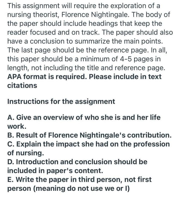 This assignment will require the exploration of a
nursing theorist, Florence Nightingale. The body of
the paper should include headings that keep the
reader focused and on track. The paper should also
have a conclusion to summarize the main points.
The last page should be the reference page. In all,
this paper should be a minimum of 4-5 pages in
length, not including the title and reference page.
APA format is required. Please include in text
citations
Instructions for the assignment
A. Give an overview of who she is and her life
work.
B. Result of Florence Nightingale's contribution.
C. Explain the impact she had on the profession
of nursing.
D. Introduction and conclusion should be
included in paper's content.
E. Write the paper in third person, not first
person (meaning do not use we or I)
