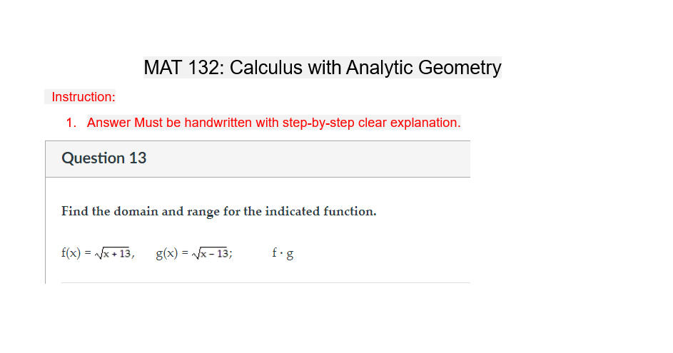 MAT 132: Calculus with Analytic Geometry
Instruction:
1. Answer Must be handwritten with step-by-step clear explanation.
Question 13
Find the domain and range for the indicated function.
f(x) = √√√x+13,
g(x)=√√√x-13;
f.g