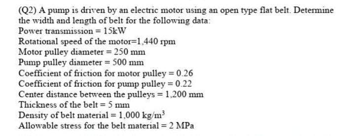 (Q2) A pump is driven by an electric motor using an open type flat belt. Determine
the width and length of belt for the following data:
Power transmission = 15kW
Rotational speed of the motor=1,440 rpm
Motor pulley diameter = 250 mm
Pump pulley diameter = 500 mm
Coefficient of friction for motor pulley = 0.26
Coefficient of friction for pump pulley 0.22
Center distance between the pulleys = 1,200 mm
Thickness of the belt = 5 mm
Density of belt material = 1,000 kg/m?
Allowable stress for the belt material = 2 MPa
