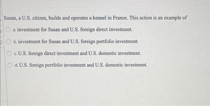 Susan, a U.S. citizen, builds and operates a kennel in France. This action is an example of
a, investment for Susan and U.S. foreign direct investment.
O b. investment for Susan and U.S. foreign portfolio investment.
O c. U.S. foreign direct investment and U.S. domestic investment.
d. U.S. foreign portfolio investment and U.S. domestic investment.

