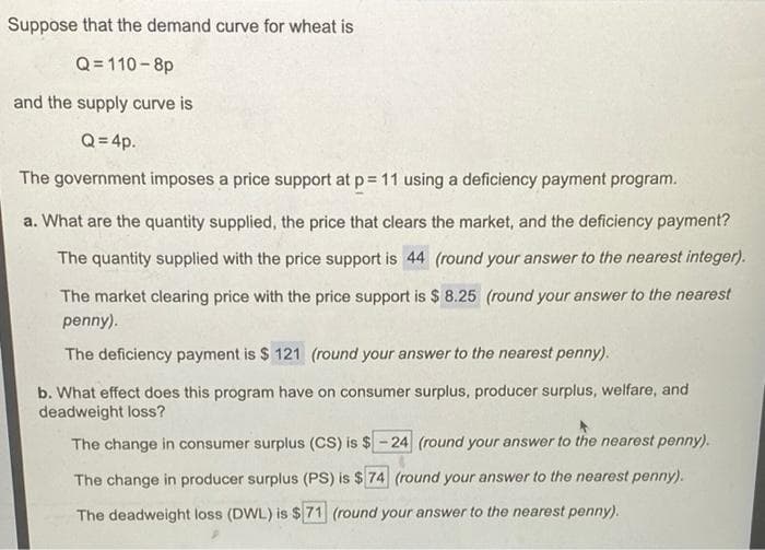 Suppose that the demand curve for wheat is
Q= 110-8p
and the supply curve is
Q = 4p.
The government imposes a price support at p= 11 using a deficiency payment program.
a. What are the quantity supplied, the price that clears the market, and the deficiency payment?
The quantity supplied with the price support is 44 (round your answer to the nearest integer).
The market clearing price with the price support is $ 8.25 (round your answer to the nearest
penny).
The deficiency payment is $ 121 (round your answer to the nearest penny).
b. What effect does this program have on consumer surplus, producer surplus, welfare, and
deadweight loss?
The change in consumer surplus (CS) is $ - 24 (round your answer to the nearest penny).
The change in producer surplus (PS) is $ 74 (round your answer to the nearest penny).
The deadweight loss (DWL) is $71 (round your answer to the nearest penny).
