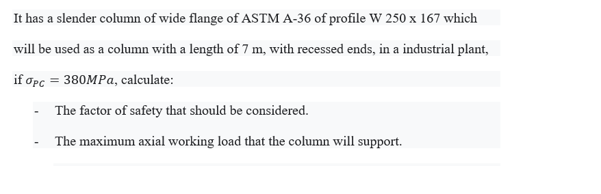 It has a slender column of wide flange of ASTM A-36 of profile W 250 x 167 which
will be used as a column with a length of 7 m, with recessed ends, in a industrial plant,
if Opc = 380MPa, calculate:
The factor of safety that should be considered.
The maximum axial working load that the column will support.
