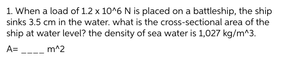 1. When a load of 1.2 x 10^6 N is placed on a battleship, the ship
sinks 3.5 cm in the water. what is the cross-sectional area of the
ship at water level? the density of sea water is 1,027 kg/m^3.
A= _--
m^2
