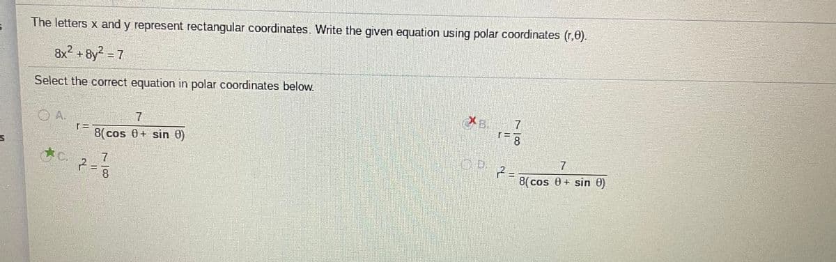 The letters x and y represent rectangular coordinates. Write the given equation using polar coordinates (r,0).
8x2 + 8y? = 7
8y2 - 7
Select the correct equation in polar coordinates below.
XB.
7
OA.
8
8(cos 0+ sin 0)
D.
7.
8(cos 0 + sin 0)
