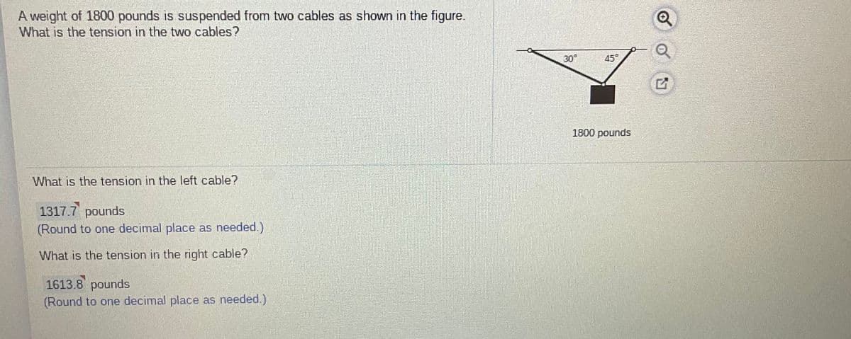 A weight of 1800 pounds is suspended from two cables as shown in the figure.
What is the tension in the two cables?
30°
45°
1800 pounds
What is the tension in the left cable?
1317.7 pounds
(Round to one decimal place as needed.)
What is the tension in the right cable?
1613.8 pounds
(Round to one decimal place as needed.)
